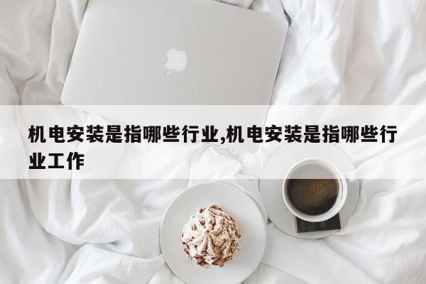 机电安装是指哪些行业,机电安装是指哪些行业工作