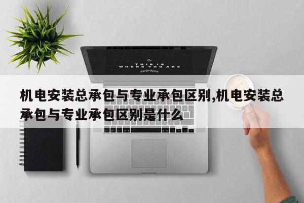 机电安装总承包与专业承包区别,机电安装总承包与专业承包区别是什么